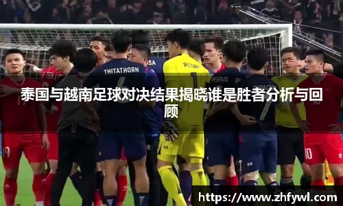 泰国与越南足球对决结果揭晓谁是胜者分析与回顾