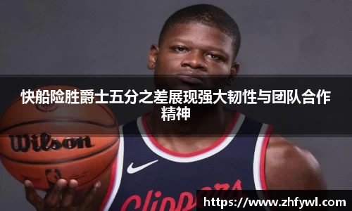 快船险胜爵士五分之差展现强大韧性与团队合作精神