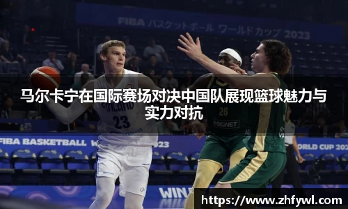 马尔卡宁在国际赛场对决中国队展现篮球魅力与实力对抗
